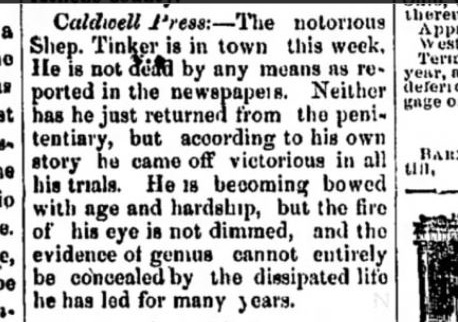 Historical newspaper article from the Cambridge Jeffersonian, May 1876: The notorious Shep Tinker is in town this week. He is not dead by any means as reported in the newspapers. Neither has he just returned from the penitentiary, but according to his own story he came off victorious in all his trials. He is becoming bowed with age and hardship, but the fire of his eye is not dimmed, and the evidence of genius cannot entirely be concealed by the dissipated life he has led for many years.